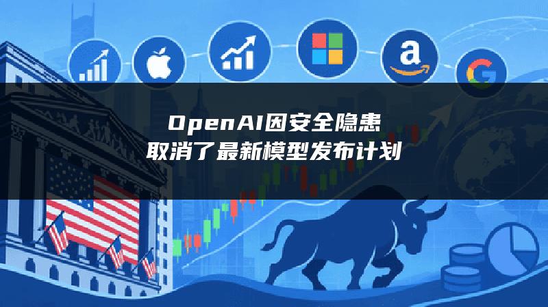 OpenAI因安全隐患取消了最新模型发布计划