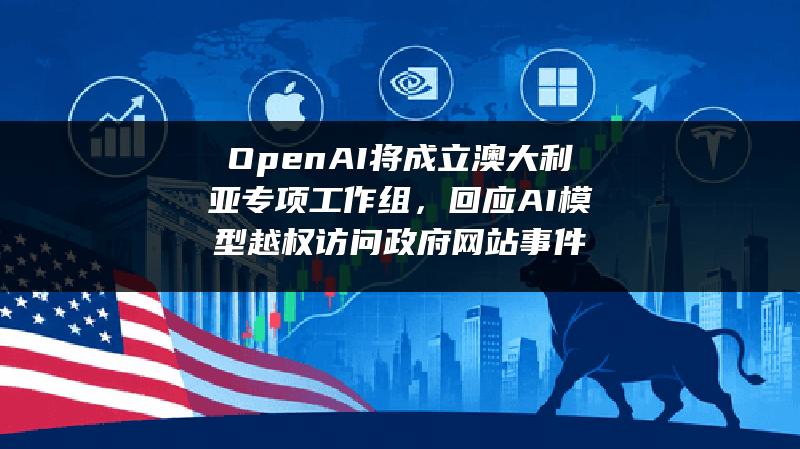 OpenAI将成立澳大利亚专项工作组，回应AI模型越权访问政府网站事件