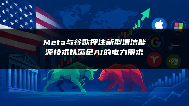 Meta与谷歌押注新型清洁能源技术 以满足AI的电力需求
