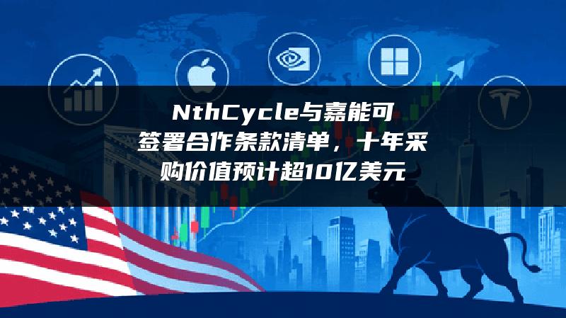 Nth Cycle与嘉能可签署合作条款清单，十年采购价值预计超10亿美元